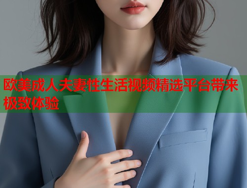 欧美成人夫妻性生活视频精选平台带来极致体验