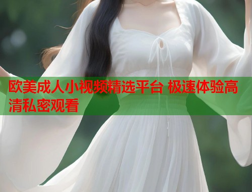 欧美成人小视频精选平台 极速体验高清私密观看