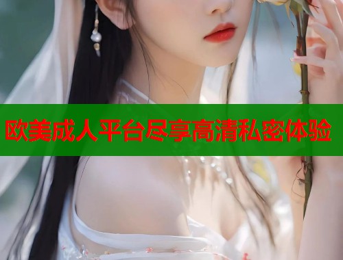 欧美成人平台尽享高清私密体验