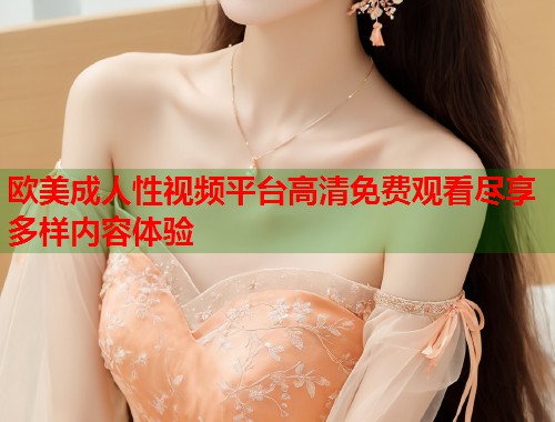 欧美成人性视频平台高清免费观看尽享多样内容体验