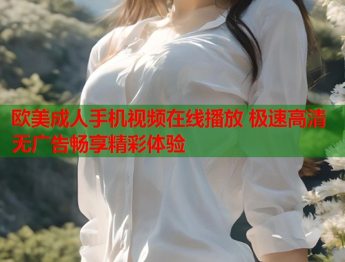 欧美成人手机视频在线播放 极速高清无广告畅享精彩体验