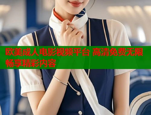 欧美成人电影视频平台 高清免费无限畅享精彩内容