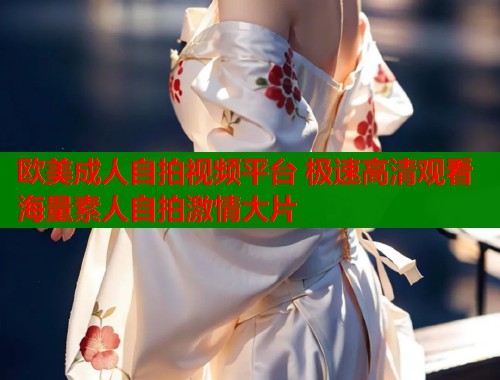 欧美成人自拍视频平台 极速高清观看海量素人自拍激情大片